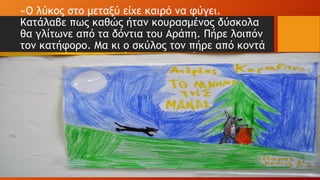 «O λύκος στο μεταξύ είχε καιρό να φύγει.
Κατάλαβε πως καθώς ήταν κουρασμένος δύσκολα
θα γλίτωνε από τα δόντια του Αράπη. Πήρε λοιπόν
τον κατήφορο. Μα κι ο σκύλος τον πήρε από κοντά
«και τον έριξε στο δρόμο του χωριού.
 