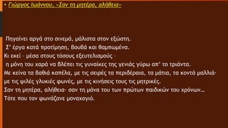 • Γιώργος Ιωάννου, «Σαν τη μητέρα, αλήθεια»
Πηγαίνει αργά στο σινεμά, μάλιστα στον εξώστη.
Σ’ έργα κατά προτίμηση, βουβά και θαμπωμένα.
Κι εκεί – μέσα στους τόσους εξευτελισμούς –
η μόνη του χαρά να βλέπει τις γυναίκες της γενιάς γύρω απ’ το τριάντα.
Με κείνα τα βαθιά καπέλα, με τις σειρές τα περιδέραια, τα μάτια, τα κοντά μαλλιά∙
με τις ψιλές γλυκιές φωνές, με τις κινήσεις τους τις μητρικές.
Σαν τη μητέρα, αλήθεια∙ σαν τη μάνα του των πρώτων παιδικών του χρόνων…
Τότε που τον φωνάζανε μοναχογιό.
 
