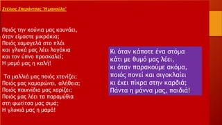 Στέλιος Σπεράντσας "Η μανούλα"
Ποιός την κούνια μας κουνάει,
όταν είμαστε μικράκια;
Ποιός χαμογελά στο πλάι
και γλυκά μας λέει λογάκια
και τον ύπνο προσκαλεί;
Η μαμά μας η καλή!
Τα μαλλιά μας ποιός χτενίζει;
Ποιός μας καμαρώνει, αλήθεια;
Ποιός παιχνίδια μας χαρίζει;
Ποιός μας λέει τα παραμύθια
στη φωτίτσα μας σιμά;
Η γλυκιά μας η μαμά!
Κι όταν κάποτε ένα στόμα
κάτι με θυμό μας λέει,
κι όταν παρακούμε ακόμα,
ποιός πονεί και σιγοκλαίει
κι έχει πίκρα στην καρδιά;
Πάντα η μάννα μας, παιδιά!
 