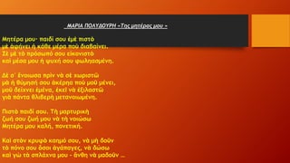 ΜΑΡΙΑ ΠΟΛΥΔΟΥΡΗ «Της μητέρας μου »
Μητέρα μου· παιδί σου ἐμὲ πιστὸ
μὲ ἀφήνει ἡ κάθε μέρα ποὺ διαβαίνει.
Σὲ μὲ τὸ πρόσωπό σου εἰκονιστὸ
καὶ μέσα μου ἡ ψυχή σου φωληασμένη.
Δὲ σ᾿ ἔνοιωσα πρὶν νὰ σὲ χωριστῶ
μὰ ἡ θύμησή σου ἀκέρηα ποὺ μοῦ μένει,
μοῦ δείχνει ἐμένα, ἐκεῖ νὰ ἐξιλαστῶ
γιὰ πάντα θλιβερὴ μετανοιωμένη.
Πιστὸ παιδί σου. Τὴ μαρτυρικὴ
ζωή σου ζωή μου νὰ τὴ νοιώσω
Μητέρα μου καλή, πονετική.
Καὶ στὸν κρυφὸ καημό σου, νὰ μὴ δοῦν
τὸ πόνο σου ὅσοι ἀγάπαγες, νὰ δώσω
καὶ γὼ τὰ σπλάχνα μου – ἄνθη νὰ μαδοῦν …
 