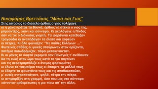 Νικηφόρος Βρεττάκος "Μάνα και Γιος"
Στης ιστορίας το διάσελο όρθιος ο γιος πολέμαγε
κι η μάνα κράταε τα βουνά, όρθιος να στέκει ο γιος της,
μπρούντζος, χιόνι και σύννεφο. Κι αχολόγαγε η Πίνδος
σαν να 'χε ο Διόνυσος γιορτή. Τα φαράγγια κατέβαζαν
τραγούδια κι αναπήδαγαν τα έλατα και χορεύαν
οι πέτρες. Κι όλα φώναζαν: "Ίτε παίδες Ελλήνων ..."
Φωτεινές σπάθες οι ψυχές σταύρωναν στον ορίζοντα,
ποτάμια πισωδρόμιζαν, τάφοι μετακινιόνταν.
Κι οι μάνες τα κοφτά γκρεμνά σαν Παναγιές τ' ανέβαιναν
Με τη ευκή στον ώμο τους κατά το γιο παγαίναν
και τις αεροτραμπάλιζε ο άνεμος φορτωμένες
κι έλυνε τα τσεμπέρια τους κι έπαιρνε τα μαλλιά τους
κι έδερνε τα φουστάνια τους και τις σπαθοκοπούσε,
μ' αυτές αντροπατάγανε, ψηλά, πέτρα την πέτρα,
κι ανηφορίζαν στη γραμμή, όσο που μες στα σύννεφα
χάνονταν ορθομέτωπες η μια πίσω απ' την άλλη.
 
