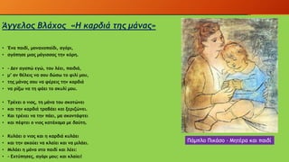Άγγελος Βλάχος «Η καρδιά της μάνας»
• Ένα παιδί, μοναχοπαίδι, αγόρι,
• αγάπησε μιας μάγισσας την κόρη.
• - Δεν αγαπώ εγώ, του λέει, παιδιά,
• μ’ αν θέλεις να σου δώσω το φιλί μου,
• της μάνας σου να φέρεις την καρδιά
• να ρίξω να τη φάει το σκυλί μου.
• Τρέχει ο νιος, τη μάνα του σκοτώνει
• και την καρδιά τραβάει και ξεριζώνει.
• Και τρέχει να την πάει, μα σκοντάφτει
• και πέφτει ο νιος κατάχαμα με δαύτη.
• Κυλάει ο νιος και η καρδιά κυλάει
• και την ακούει να κλαίει και να μιλάει.
• Μιλάει η μάνα στο παιδί και λέει:
• - Εχτύπησες, αγόρι μου; και κλαίει!
Πάμπλο Πικάσο - Μητέρα και παιδί
 
