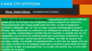Η ΜΑΝΑ ΣΤΗ ΛΟΓΟΤΕΧΝΙΑ
Νίκος Καζαντζάκης «Αναφορά στον Γκρέκο»
Ποτέ δεν είχα δει τη μητέρα μου να γελάει· χαμογελούσε μόνο, και τα βαθουλά
μαύρα μάτια της κοίταζαν τους ανθρώπους γεμάτα υπομονή και καλοσύνη.
Πηγαινόρχουνταν σαν πνέμα αγαθό μέσα στο σπίτι, κι όλα τα πρόφταινε
ανέκοπα κι αθόρυβα, σαν να’ χαν τα χέρια της μιαν καλοπροαίρετη μαγική
δύναμη, που κυβερνούσε με καλοσύνη την καθημερινήν ανάγκη. Μπορεί και να’
ναι η νεράιδα, συλλογιζόμουν κοιτάζοντάς την σιωπηλά, η νεράιδα που λεν τα
παραμύθια, και κινούσε στο παιδικό μυαλό μου η φαντασία να δουλεύει: μια
νύχτα ο πατέρας μου, περνώντας από τον ποταμό, την είδε να χορεύει στο
φεγγάρι, χίμηξε, της άρπαξε το κεφαλομάντιλο, κι από τότε την έφερε σπίτι και
την έκαμε γυναίκα του. Κι ολημέρα τώρα πάει κι έρχεται η μάνα μέσα στο σπίτι
και ψάχνει να βρεί το κεφαλομάντιλο, να το ρίξει στα μαλλιά της, να γίνει πάλι
νεράιδα και να φύγει.
 