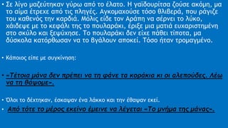• Σε λίγο μαζεύτηκαν γύρω από το έλατο. Η γαϊδουρίτσα ζούσε ακόμη, μα
το αίμα έτρεχε από τις πληγές. Αγκομαχούσε τόσο θλιβερά, που ράγιζε
του καθενός την καρδιά. Μόλις είδε τον Αράπη να σέρνει το λύκο,
χάιδεψε με το κεφάλι της το πουλαράκι, έριξε μια ματιά ευχαριστημένη
στο σκύλο και ξεψύχησε. Το πουλαράκι δεν είχε πάθει τίποτα, μα
δύσκολα κατόρθωσαν να το βγάλουν αποκεί. Τόσο ήταν τρομαγμένο.
• Κάποιος είπε με συγκίνηση:
• «Τέτοια μάνα δεν πρέπει να τη φάνε τα κοράκια κι οι αλεπούδες. Λέω
να τη θάψομε».
• Όλοι το δέχτηκαν, έσκαψαν ένα λάκκο και την έθαψαν εκεί.
• Από τότε το μέρος εκείνο έμεινε να λέγεται «Το μνήμα της μάνας».
 