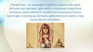 Гіперопіка – це надмірна турбота одного або двох
батьків про дитину, при якій у стосунках надається
мінімум самостійності і особистого психологічного
простору, а контроль батьків здійснюється навіть тоді,
коли він не потрібен.
Плющ Юлія Олегівна 2
 