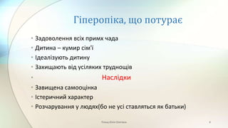 Гіперопіка, що потурає
• Задоволення всіх примх чада
• Дитина – кумир сім'ї
• Ідеалізують дитину
• Захищають від усіляких труднощів
• Наслідки
• Завищена самооцінка
• Істеричний характер
• Розчарування у людях(бо не усі ставляться як батьки)
Плющ Юлія Олегівна 4
 