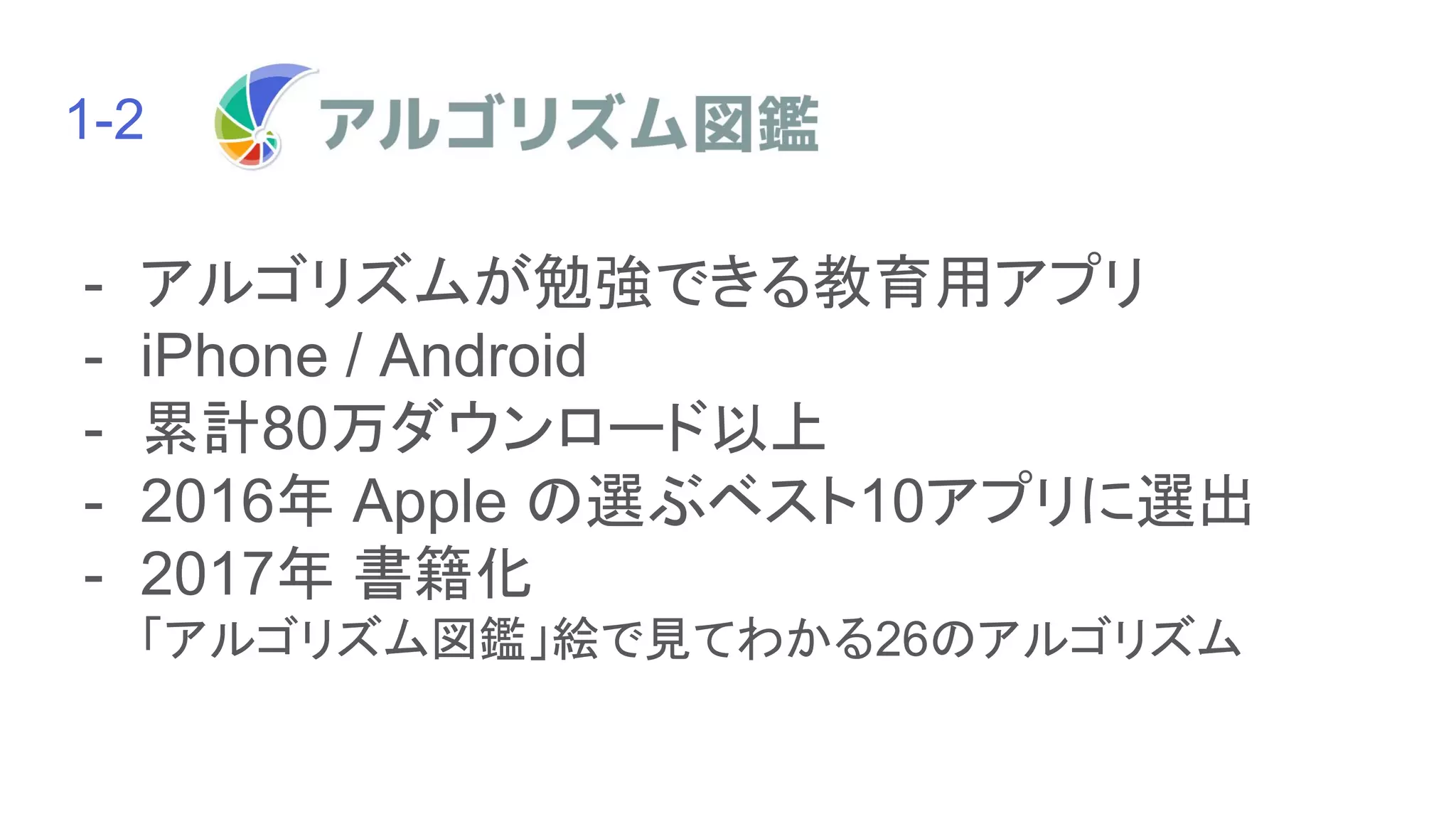 1-2　　　　　　　　　　　　の紹介
- アルゴリズムが勉強できる教育用アプリ
- iPhone / Android
- 累計80万ダウンロード以上
- 2016年 Apple の選ぶベスト10アプリに選出
- 2017年 書籍化
「アルゴリズム図鑑」絵で見てわかる26のアルゴリズム
 