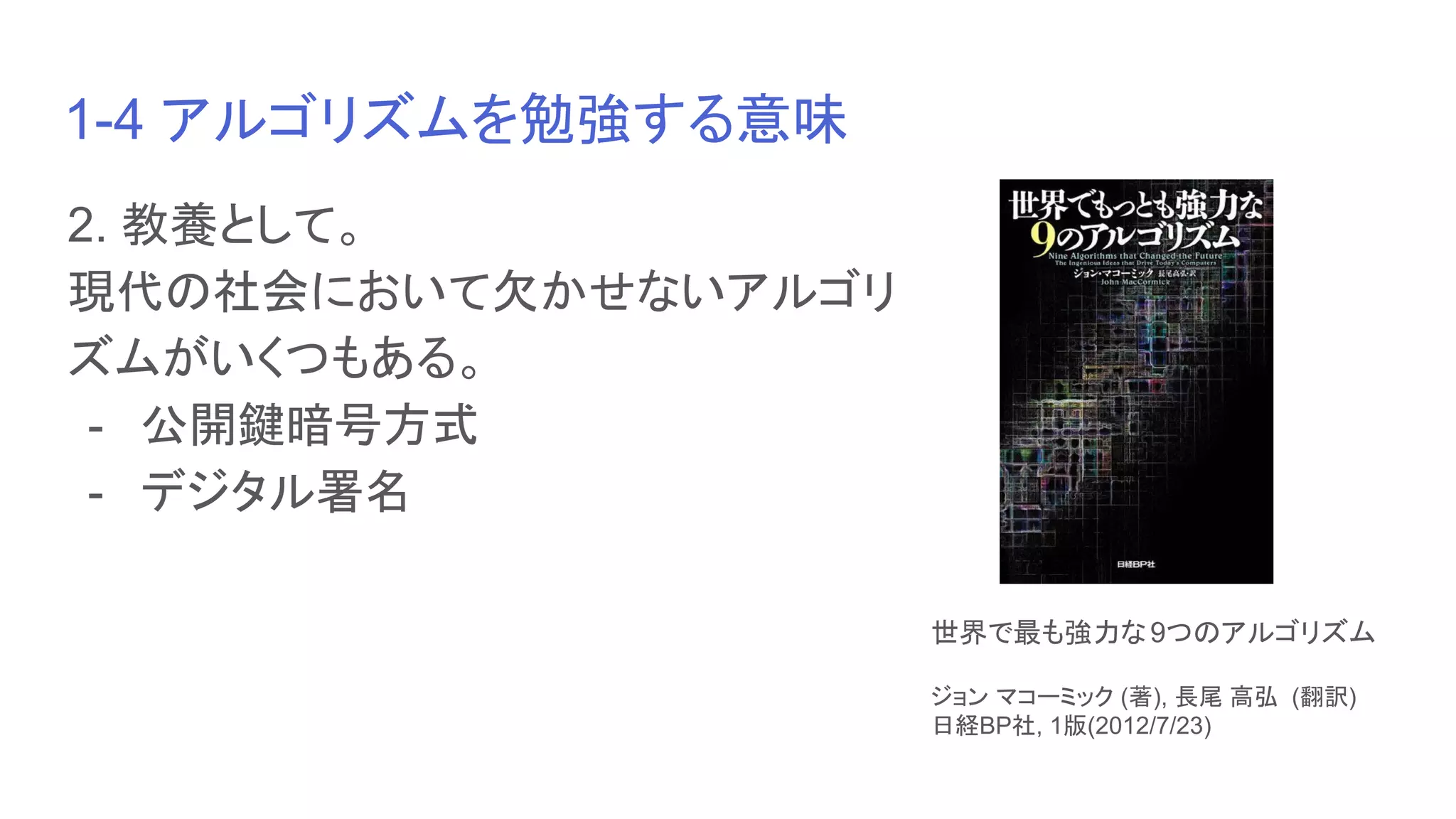 1-4 アルゴリズムを勉強する意味
2. 教養として。
現代の社会において欠かせないアルゴリ
ズムがいくつもある。
- 公開鍵暗号方式
- デジタル署名
世界で最も強力な9つのアルゴリズム
ジョン マコーミック (著), 長尾 高弘 (翻訳)
日経BP社, 1版(2012/7/23)
 