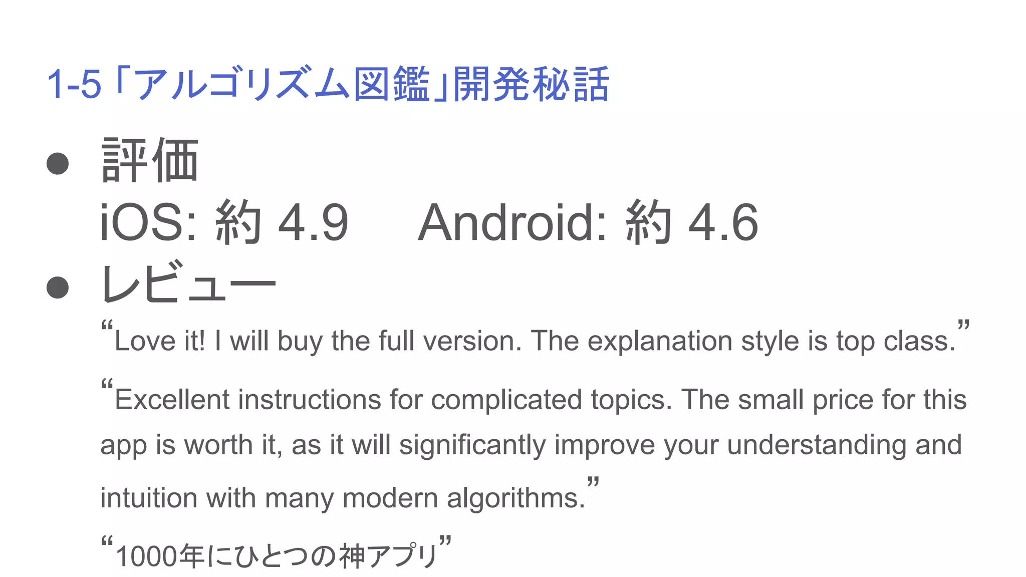 1-5 「アルゴリズム図鑑」開発秘話
● 評価
iOS: 約 4.9　　Android: 約 4.6
● レビュー
“Love it! I will buy the full version. The explanation style is top class.”
“Excellent instructions for complicated topics. The small price for this
app is worth it, as it will significantly improve your understanding and
intuition with many modern algorithms.”
“1000年にひとつの神アプリ”
 