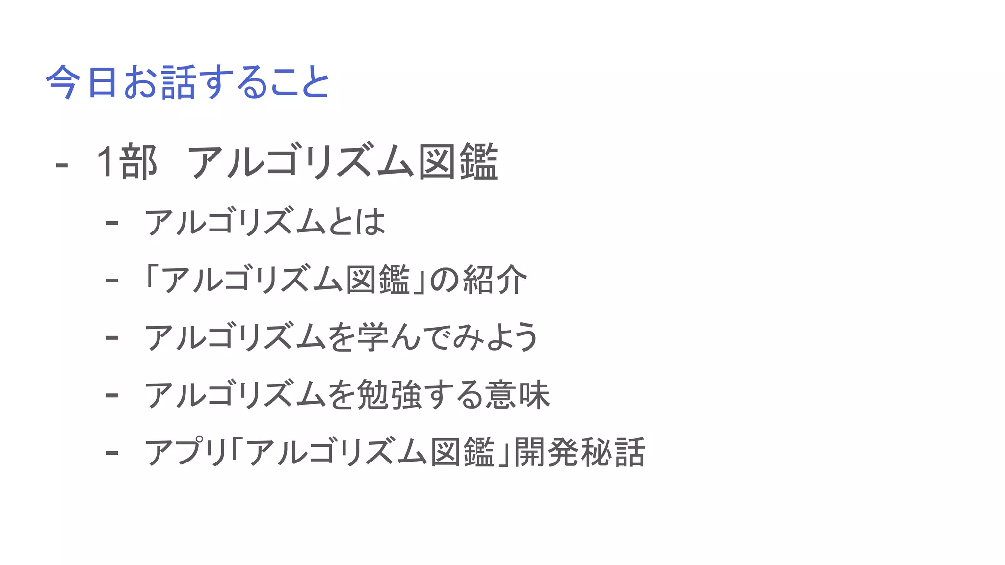 今日お話すること
- 1部　アルゴリズム図鑑
- アルゴリズムとは
- 「アルゴリズム図鑑」の紹介
- アルゴリズムを学んでみよう
- アルゴリズムを勉強する意味
- アプリ「アルゴリズム図鑑」開発秘話
 