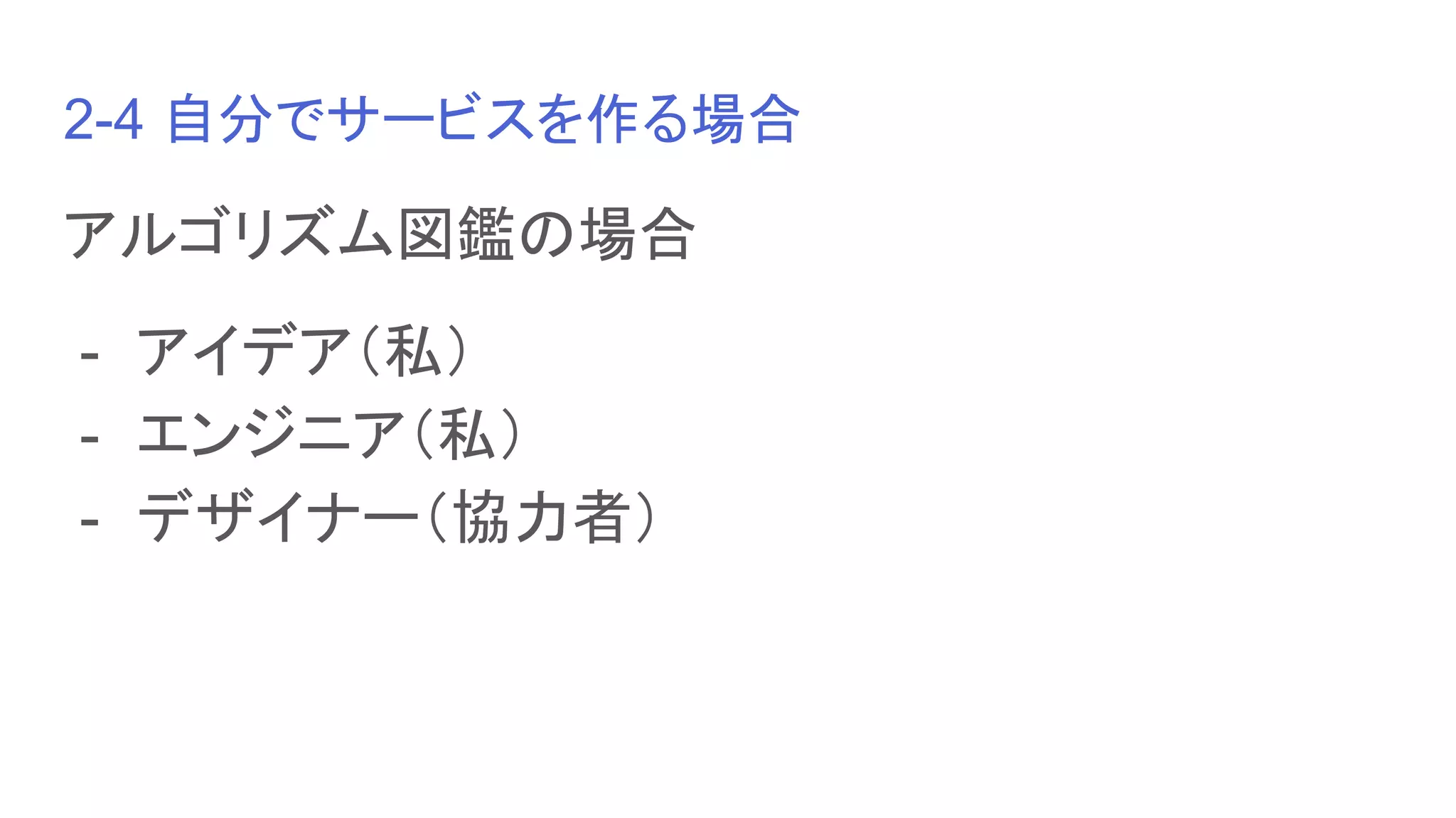 2-4 自分でサービスを作る場合
アルゴリズム図鑑の場合
- アイデア（私）
- エンジニア（私）
- デザイナー（協力者）
 