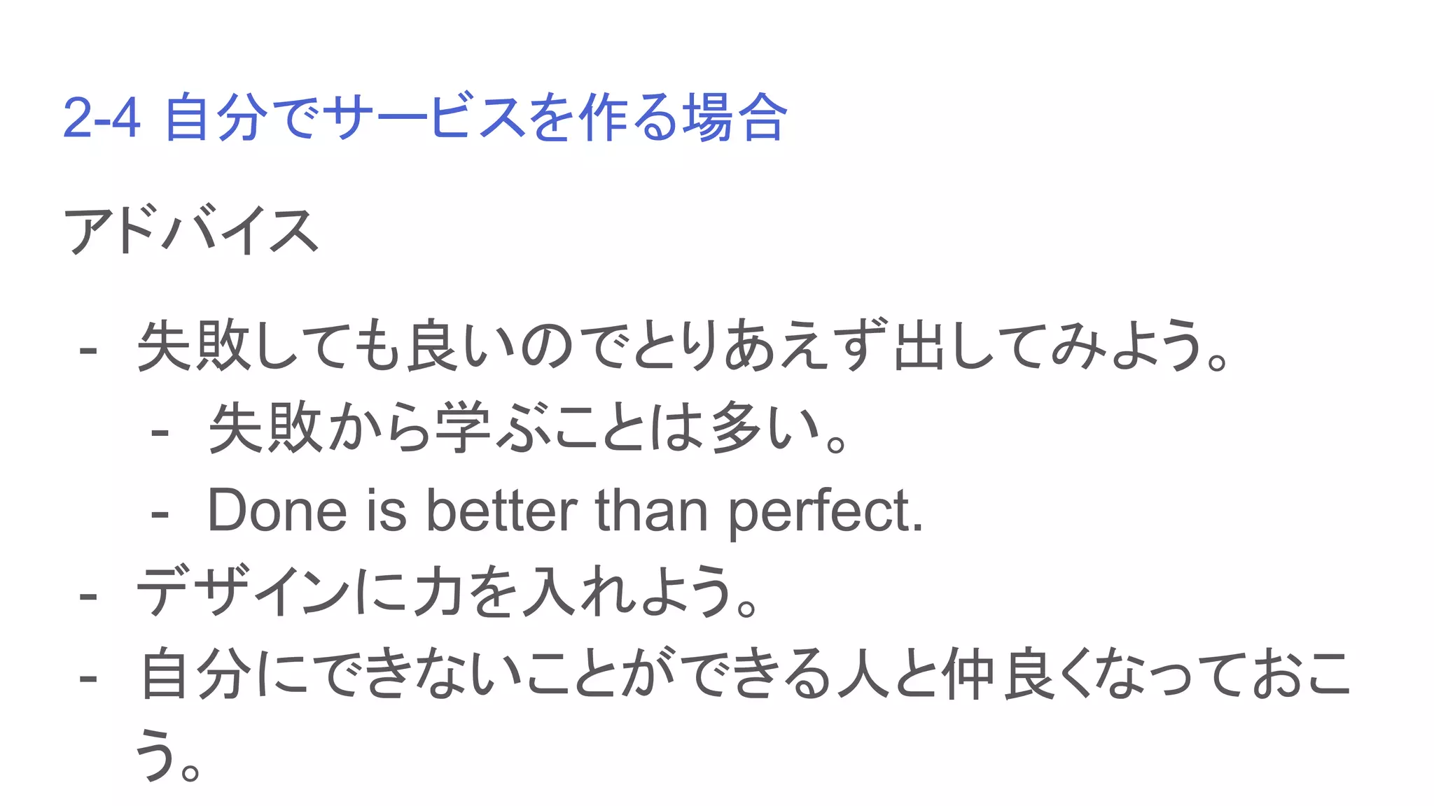 2-4 自分でサービスを作る場合
アドバイス
- 失敗しても良いのでとりあえず出してみよう。
- 失敗から学ぶことは多い。
- Done is better than perfect.
- デザインに力を入れよう。
- 自分にできないことができる人と仲良くなっておこ
う。
 