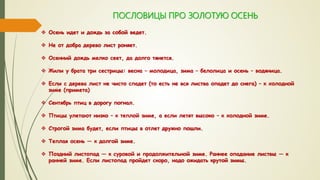 ПОСЛОВИЦЫ ПРО ЗОЛОТУЮ ОСЕНЬ
 Осень идет и дождь за собой ведет.
 Не от добра дерево лист роняет.
 Осенний дождь мелко сеет, да долго тянется.
 Жили у брата три сестрицы: весна – молодица, зима – белолица и осень – водяница.
 Если с дерева лист не чисто спадет (то есть не вся листва опадет до снега) – к холодной
зиме (примета)
 Сентябрь птиц в дорогу погнал.
 Птицы улетают низко – к теплой зиме, а если летят высоко – к холодной зиме.
 Строгой зима будет, если птицы в отлет дружно пошли.
 Теплая осень — к долгой зиме.
 Поздний листопад — к суровой и продолжительной зиме. Раннее опадание листвы — к
ранней зиме. Если листопад пройдет скоро, надо ожидать крутой зимы.
 