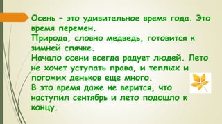 Осень – это удивительное время года. Это
время перемен.
Природа, словно медведь, готовится к
зимней спячке.
Начало осени всегда радует людей. Лето
не хочет уступать права, и теплых и
погожих деньков еще много.
В это время даже не верится, что
наступил сентябрь и лето подошло к
концу.
 