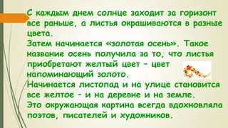 С каждым днем солнце заходит за горизонт
все раньше, а листья окрашиваются в разные
цвета.
Затем начинается «золотая осень». Такое
название осень получила за то, что листья
приобретают желтый цвет – цвет
напоминающий золото.
Начинается листопад и на улице становится
все желтое – и на деревне и на земле.
Это окружающая картина всегда вдохновляла
поэтов, писателей и художников.
 