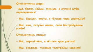 Откликнулись звери:
- Мы, белки, зайцы, лисицы, в зимние шубы
переоденемся!
- Мы, барсуки, еноты, в тёплые норы спрячемся!
- Мы, ежи, летучие мыши, сном беспробудным
уснём!
Откликнулись птицы:
- Мы, перелётные, в тёплые края улетим!
- Мы, оседлые, пуховые телогрейки наденем!
 