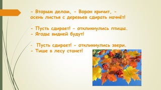 - Вторым делом, - Ворон кричит, -
осень листья с деревьев сдирать начнёт!
- Пусть сдирает! - откликнулись птицы.
- Ягоды видней будут!
- Пусть сдирает! - откликнулись звери.
- Тише в лесу станет!
 