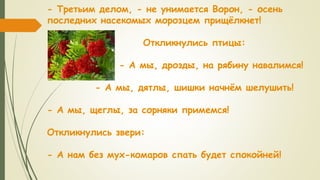 - Третьим делом, - не унимается Ворон, - осень
последних насекомых морозцем прищёлкнет!
Откликнулись птицы:
- А мы, дрозды, на рябину навалимся!
- А мы, дятлы, шишки начнём шелушить!
- А мы, щеглы, за сорняки примемся!
Откликнулись звери:
- А нам без мух-комаров спать будет спокойней!
 