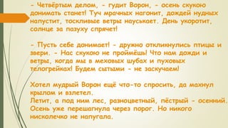 - Четвёртым делом, - гудит Ворон, - осень скукою
донимать станет! Туч мрачных нагонит, дождей нудных
напустит, тоскливые ветры науськает. День укоротит,
солнце за пазуху спрячет!
- Пусть себе донимает! - дружно откликнулись птицы и
звери. - Нас скукою не проймёшь! Что нам дожди и
ветры, когда мы в меховых шубах и пуховых
телогрейках! Будем сытыми - не заскучаем!
Хотел мудрый Ворон ещё что-то спросить, да махнул
крылом и взлетел.
Летит, а под ним лес, разноцветный, пёстрый - осенний.
Осень уже перешагнула через порог. Но никого
нисколечко не напугала.
 