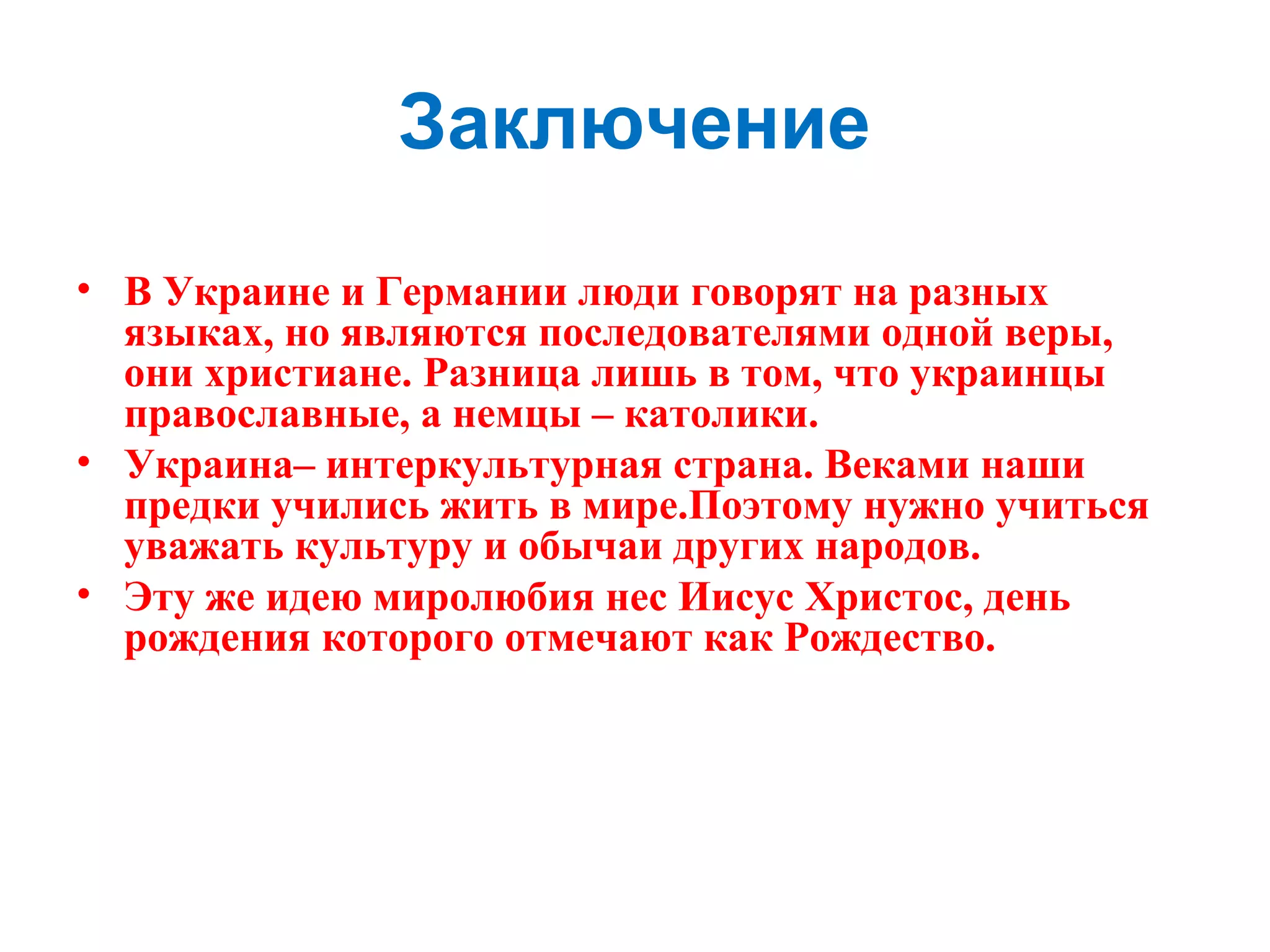 Заключение
• В Украине и Германии люди говорят на разных
языках, но являются последователями одной веры,
они христиане. Разница лишь в том, что украинцы
православные, а немцы – католики.
• Украина– интеркультурная страна. Веками наши
предки учились жить в мире.Поэтому нужно учиться
уважать культуру и обычаи других народов.
• Эту же идею миролюбия нес Иисус Христос, день
рождения которого отмечают как Рождество.
 