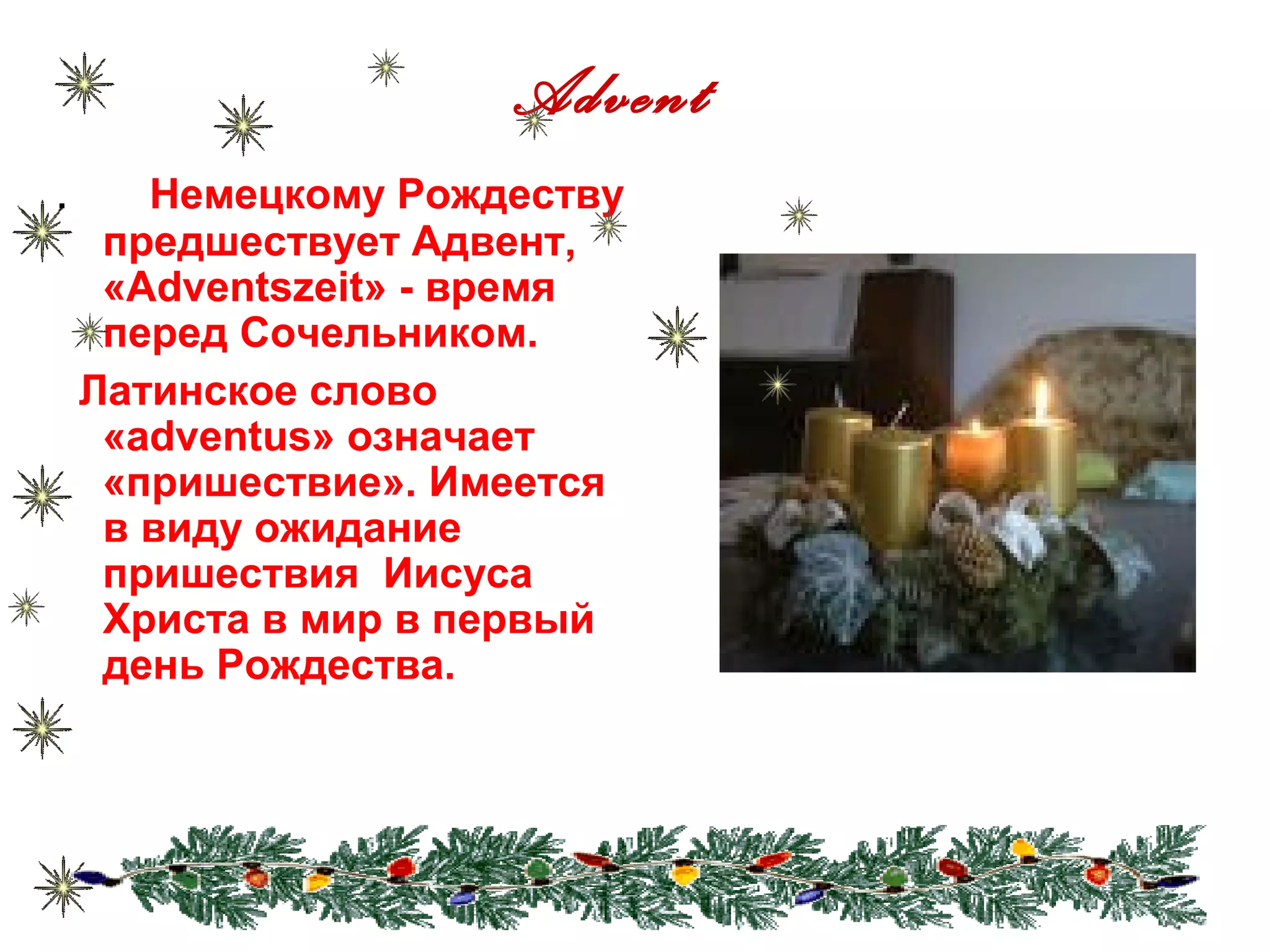 Advent
. Немецкому Рождеству
предшествует Адвент,
«Adventszeit» - время
перед Сочельником.
Латинское слово
«adventus» означает
«пришествие». Имеется
в виду ожидание
пришествия Иисуса
Христа в мир в первый
день Рождества.
 
