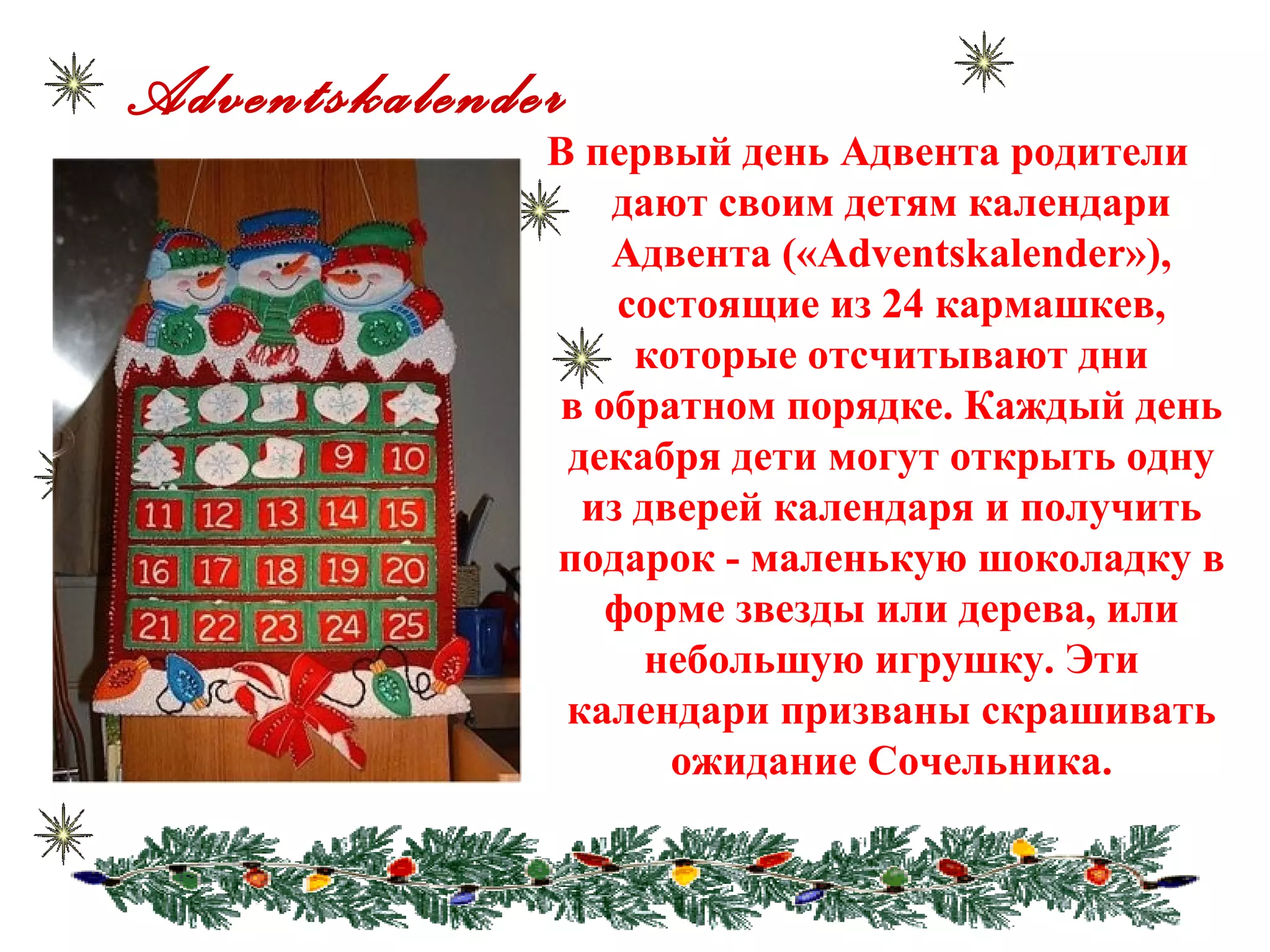 Adventskalender
В первый день Адвента родители
дают своим детям календари
Адвента («Adventskalender»),
состоящие из 24 кармашкев,
которые отсчитывают дни
в обратном порядке. Каждый день
декабря дети могут открыть одну
из дверей календаря и получить
подарок - маленькую шоколадку в
форме звезды или дерева, или
небольшую игрушку. Эти
календари призваны скрашивать
ожидание Сочельника.
 