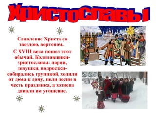 Славление Христа со
звездою, вертепом.
С ХVIII века пошел этот
обычай. Колядовщики-
христославы: парни,
девушки, подростки-
собирались группкой, ходили
от дома к дому, пели песни в
честь праздника, а хозяева
давали им угощение.
 