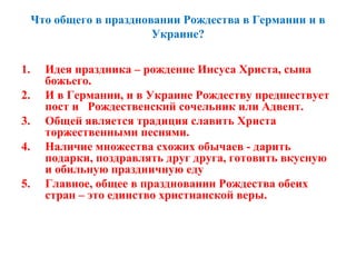 Что общего в праздновании Рождества в Германии и в
Украине?
1. Идея праздника – рождение Иисуса Христа, сына
божьего.
2. И в Германии, и в Украине Рождеству предшествует
пост и Рождественский сочельник или Адвент.
3. Общей является традиция славить Христа
торжественными песнями.
4. Наличие множества схожих обычаев - дарить
подарки, поздравлять друг друга, готовить вкусную
и обильную праздничную еду
5. Главное, общее в праздновании Рождества обеих
стран – это единство христианской веры.
 
