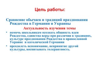 Цель работы:
Сравнение обычаев и традиций празднования
Рождества в Германии и Украины
Актуальность изучения темы
• помочь школьникам осознать общность идеи
Рождества, единства веры при различии в традициях,
культуре празднования Рождества в православной
Украине и католической Германии
• преодолеть непонимание, непринятие другой
культуры, воспитывать толерантность.
 