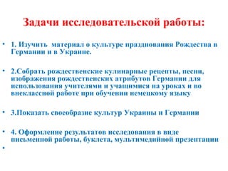 Задачи исследовательской работы:
• 1. Изучить материал о культуре празднования Рождества в
Германии и в Украине.
• 2.Собрать рождественские кулинарные рецепты, песни,
изображения рождественских атрибутов Германии для
использования учителями и учащимися на уроках и во
внеклассной работе при обучении немецкому языку
• 3.Показать своеобразие культур Украины и Германии
• 4. Оформление результатов исследования в виде
письменной работы, буклета, мультимедийной презентации
•
 