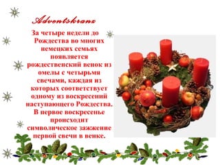 Adventskranz
За четыре недели до
Рождества во многих
немецких семьях
появляется
рождественский венок из
омелы с четырьмя
свечами, каждая из
которых соответствует
одному из воскресений
наступающего Рождества.
В первое воскресенье
происходит
символическое зажжение
первой свечи в венке.
 