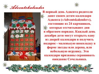 Adventskalender
В первый день Адвента родители
дают своим детям календари
Адвента («Adventskalender»),
состоящие из 24 кармашкев,
которые отсчитывают дни
в обратном порядке. Каждый день
декабря дети могут открыть одну
из дверей календаря и получить
подарок - маленькую шоколадку в
форме звезды или дерева, или
небольшую игрушку. Эти
календари призваны скрашивать
ожидание Сочельника.
 