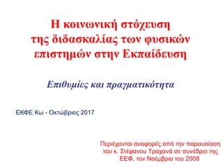 Η κοινωνική στόχευση
της διδασκαλίας των φυσικών
επιστημών στην Εκπαίδευση
Επιθυμίες και πραγματικότητα
Περιέχονται αναφορές από την παρουσίαση
του κ. Στέφανου Τραχανά σε συνέδριο της
ΕΕΦ, τον Νοέμβριο του 2008
ΕΚΦΕ Κω - Οκτώβριος 2017
 