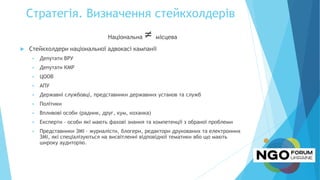 Стратегія. Визначення стейкхолдерів
Національна ≠ місцева
 Стейкхолдери національної адвокасі кампанії
 Депутати ВРУ
 Депутати КМР
 ЦООВ
 АПУ
 Державні службовці, представники державних установ та служб
 Політики
 Впливові особи (радник, друг, кум, коханка)
 Експерти – особи які мають фахові знання та компетенції з обраної проблеми
 Представники ЗМІ – журналісти, блогери, редактори друкованих та електронних
ЗМІ, які спеціалізуються на висвітленні відповідної тематики або що мають
широку аудиторію.
 