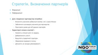 Стратегія. Визначення партнерів
 Формальні
 Неформальні
 Для створення партнерства потрібно:
 Визначити учасників майбутньої коаліції, які є самостійними
 Забезпечити мотивацію учасників для партнерства
 Підготувати умови для об’єднання партнерів.
 Характерні ознаки коаліції :
 Наявність спільної мети та завдань.
 Добровільність участі.
 Відсутність ієрархічної структури.
 Збереження правового статусу
 Діяльність на засадах рівноправності.
 