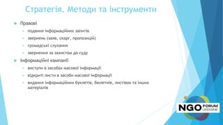 Стратегія. Методи та інструменти
 Правові
 подання інформаційних запитів
 звернень (заяв, скарг, пропозицій)
 громадські слухання
 звернення за захистом до суду
 Інформаційні кампанії
 виступи в засобах масової інформації
 відкриті листи в засоби масової інформації
 видання інформаційних буклетів, бюлетнів, листівок та інших
матеріалів
 