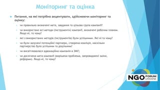 Моніторинг та оцінка
 Питання, на які потрібно акцентувати, здійснюючи моніторинг та
оцінку:
 чи правильно визначені мета, завдання та цільова група кампанії?
 чи використано всі методи (інструменти) кампанії, визначені робочим планом.
Якщо ні, то чому?
 які з використаних методів (інструментів) були успішними. Які ні та чому?
 чи були залучені потенційні партнери, створена коаліція, наскільки
партнерство було успішним та доцільним?
 чи висвітлювалася адвокаційна кампанія в ЗМІ?;
 чи досягнена мета кампанії (вирішена проблема, запроваджені зміни,
реформи). Якщо ні, то чому?
 