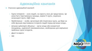 Адвокаційна кампанія
 Учасники адвокаційної кампанії:
 Група інтересів — коло людей, на користь яких діє представник. Це
може бути територіальна громада, окремі її групи, соціально
незахищені групи, НДО тощо.
 Представник — особа, організація або ініціативна група, що бере на
себе функцію відстоювання інтересів людей перед органами влади.
 Цільова аудиторія (Мішень) — орган влади або конкретний
посадовець, наділений повноваженнями, необхідними для вирішення
проблеми групи інтересів.
 Друзі та вороги
 ЗМІ
 