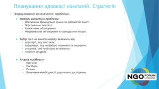 Планування адвокасі кампаній. Стратегія
1. Формулювання (визначення) проблеми.
 Методи виявлення проблеми:
 Опитування громадської думки за допомогою анкет
 Персональне інтерв’ю
 Колективне обговорення
 Неформальне обговорення в громадських місцях.
 Вибір того чи іншого методу залежить від:
 аудиторії, яку опитують;
 інформації, яку необхідно отримати та поширити;
 стосунків, які необхідно встановити;
 наявних ресурсів.
 Аналіз проблеми
 Причини
 Наслідки
 Ризики
 Виявлення необхідності додаткових досліджень.
 