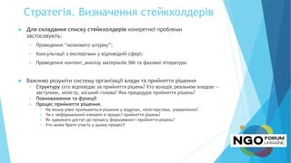Стратегія. Визначення стейкхолдерів
 Для складання списку стейкхолдерів конкретної проблеми
застосовують:
 Проведення “мозкового штурму”;
 Консультації з експертами у відповідній сфері;
 Проведення контент_аналізу матеріалів ЗМІ та фахової літератури
 Важливо розуміти систему організації влади та прийняття рішення
 Структуру (хто відповідає за прийняття рішень? Хто володіє реальною владою —
заступник, міністр, міський голова? Яка процедура прийняття рішень?
 Повноваження та функції
 Процес прийняття рішення.
 На якому рівні приймаються рішення у відділах, міністерствах, управліннях?
 Чи є неформальний елемент в процесі прийняття рішень?
 Як одержати доступ до процесу формування і прийняття рішень?
 Хто може брати участь у цьому процесі?
 