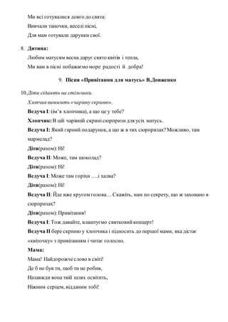 Ми всі готувалися довго до свята:
Вивчали таночки, веселі пісні,
Для мам готували дарунки свої.
8. Дитина:
Любим матусям весна дарує свято квітів і тепла,
Ми вам в пісні побажаємо море радості й добра!
9. Пісня «Привітання для матусь» В.Довженко
10.Діти сідають на стільчики.
Хлопчик виносить «чарівну скриню».
Ведуча I: (ім’я хлопчика), а що це у тебе?
Хлопчик: В цій чарівній скринісюрпризидля усіх матусь.
Ведуча I: Який гарний подарунок, а що ж в тих сюрпризах?Можливо, там
мармелад?
Діти(разом):Ні!
Ведуча II: Може, там шоколад?
Діти(разом):Ні!
Ведуча I: Може там горіхи ….і халва?
Діти(разом):Ні!
Ведуча II: Йде вже кругом голова… Скажіть, нам по секрету, що ж заховано в
сюрпризах?
Діти(разом):Привітання!
Ведуча I: Тож давайте, влаштуємо святковийконцерт!
Ведуча II бере скриню у хлопчика і підносить до першої мами, яка дістає
«квіточку» з привітанням і читає голосно.
Мама:
Мама! Найдорожчеслово в світі!
Де б не був ти, щоб ти не робив,
Назавжди вона твій шлях освітить,
Ніжним серцем, відданим тобі!
 