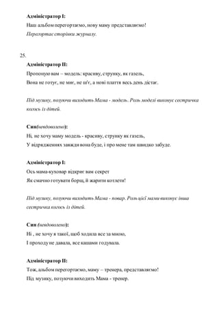 Адміністратор I:
Наш альбом перегортаємо, нову маму представляємо!
Перегортаєсторінки журналу.
25.
Адміністратор II:
Пропонуювам – модель: красиву, струнку, як газель,
Вона не готує, не миє, не ш'є, а нові плаття весь день дістає.
Під музику, позуючи виходить Мама - модель. Роль моделі виконує сестричка
когось із дітей.
Син(невдоволено):
Ні, не хочу маму модель - красиву, струнку як газель,
У відрядженнях завждивона буде, і про мене там швидко забуде.
Адміністратор I:
Ось мама-куховар відкриє вам секрет
Як смачно готувати борщ, й жарити котлети!
Під музику, позуючи виходить Мама - повар. Роль цієї мами виконує інша
сестричка когось із дітей.
Син (невдоволено):
Ні , не хочу я такої, щоб ходила все за мною,
І проходуне давала, все кашами годувала.
Адміністратор II:
Тож, альбом перегортаємо, маму – тренера, представляємо!
Під музику, позуючивиходить Мама - тренер.
 