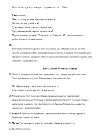 Роль мами - тренера виконує сестричка когось із дітей.
Син(сердито) :
Мама – тренер заганяє, тренуватись вимагає!
Досить, досить зупиніться!
Дуже дякую я вам, я не хочу нових мам!
Зрозумів сьогоднія - краща мама-це моя!
Показує на свою матусю. Підбігає до неї і обнімає. Всі учасники сценки
кланяються під аплодисменти.
26.
Ведуча II пропонує пограти. Вона наголошує, що під стільчиками на яких
сидять матусі знаходяться сюрпризикиі необхідно їх знайти (до дна стільчика
приклеєніскотчем цукерки). Матусі, якізнайшли цукерку виходять у центр зала
і стають учасницями гри.
Гра «Смішна пісенька»М.Шуть
27.Діти і їх матусі стають в коло, розпочинає гру хлопчик з шарфом на плечах.
Діти, тримаючись за руки йдуть по колу і співають пісню.
Ми зібрались жартувати, наша пісенька проста,
Щось цікаве покажи нам або пісню заспіва.
28.По закінченні співу хлопчик показує танцювальнийрух, учасники гри
запам’ятовують і під музичний супровід повторюють його. Хлопчик передає
шарф одній з матусь, гра продовжується. Вимоги дотанцювальнихрухів –
оригінальні і зрозумілі дітям.
29.Ведуча I: Пропоную подивитись, що знаходиться в наступному сюрпризі.
Підносить скринюдо мами.
30.Мама:Тут записка від хлоп’ят, привітати дівчаток вони хотять.
31.Виходить хлопчик.
 