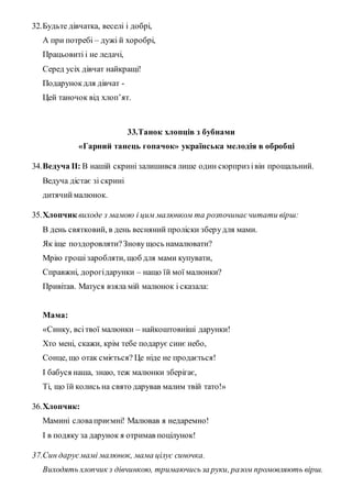 32.Будьте дівчатка, веселі і добрі,
А при потребі – дужі й хоробрі,
Працьовиті і не ледачі,
Серед усіх дівчат найкращі!
Подарунокдля дівчат -
Цей таночок від хлоп’ят.
33.Танок хлопців з бубнами
«Гарний танець гопачок» українська мелодія в обробці
34.Ведуча II: В нашій скрині залишився лише один сюрприз івін прощальний.
Ведуча дістає зі скрині
дитячиймалюнок.
35.Хлопчик виходе з мамою і цим малюнком та розпочинаєчитати вірш:
В день святковий, в день весняний проліски зберудля мами.
Як іще поздоровляти?Зновущось намалювати?
Мрію грошізаробляти, щоб для мами купувати,
Справжні, дорогідарунки – нащо їй мої малюнки?
Привітав. Матуся взяла мій малюнок і сказала:
Мама:
«Синку, всітвої малюнки – найкоштовніші дарунки!
Хто мені, скажи, крім тебе подарує синє небо,
Сонце, що отак сміється? Це ніде не продається!
І бабуся наша, знаю, теж малюнки зберігає,
Ті, що їй колись на свято дарував малим твій тато!»
36.Хлопчик:
Мамині словаприємні! Малював я недаремно!
І в подяку за дарунок я отримав поцілунок!
37.Син даруємамі малюнок, мама цілує синочка.
Виходять хлопчик з дівчинкою, тримаючисьза руки, разом промовляють вірш.
 