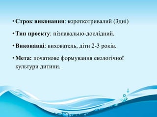 •Строк виконання: короткотривалий (3дні)
•Тип проекту: пізнавально-дослідний.
•Виконавці: вихователь, діти 2-3 років.
•Мета: початкове формування екологічної
культури дитини.
 
