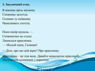 3. Заключний етап.
В віконце крізь щілинку
Сніжинка залетіла.
Галинка ту сніжинку
Намалювать схотіла.
Поки папір шукала, —
Сніжиночки не стало;
Лишилася краплинка:
— Малюй мене, Галинко!
Діти, про що цей вірш? Про краплинку.
Краплинка – це теж вода. Давайте намалюємо краплинку.
Малювання штампами з поролону
 