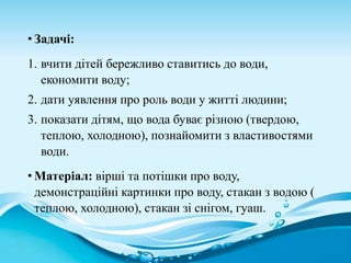 • Задачі:
1. вчити дітей бережливо ставитись до води,
економити воду;
2. дати уявлення про роль води у житті людини;
3. показати дітям, що вода буває різною (твердою,
теплою, холодною), познайомити з властивостями
води.
• Матеріал: вірші та потішки про воду,
демонстраційні картинки про воду, стакан з водою (
теплою, холодною), стакан зі снігом, гуаш.
 