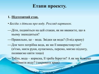 Етапи проекту.
1. Підготовчий етап.
• Бесіда з дітьми про воду. Розгляд картинок.
Діти, подивіться на цей стакан, як ви вважаєте, що в
ньому знаходиться?
Правильно, це – вода. Звідки ця вода? (З-під крану)
Для чого потрібна вода, як ми її використовуємо?
(п'ємо, миєм руки, купаємось, перемо, миємо підлогу,
поливаємо квіти тощо)
Тобто, вода – корисна, її треба берегти? А як ми можемо
економити воду? (закривати кран)
 
