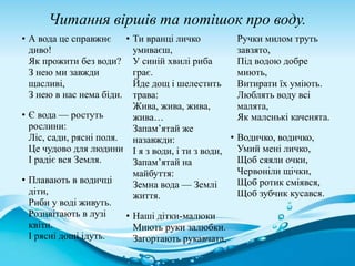 Читання віршів та потішок про воду.
• А вода це справжнє
диво!
Як прожити без води?
З нею ми завжди
щасливі,
З нею в нас нема біди.
• Є вода — ростуть
рослини:
Ліс, сади, рясні поля.
Це чудово для людини
І радіє вся Земля.
• Плавають в водичці
діти,
Риби у воді живуть.
Розцвітають в лузі
квіти.
І рясні дощі ідуть.
• Ти вранці личко
умиваєш,
У синій хвилі риба
грає.
Йде дощ і шелестить
трава:
Жива, жива, жива,
жива…
Запам’ятай же
назавжди:
І я з води, і ти з води,
Запам’ятай на
майбуття:
Земна вода — Землі
життя.
• Наші дітки-малюки
Миють руки залюбки.
Загортають рукавчата,
Ручки милом труть
завзято,
Під водою добре
миють,
Витирати їх уміють.
Люблять воду всі
малята,
Як маленькі каченята.
• Водичко, водичко,
Умий мені личко,
Щоб сяяли очки,
Червоніли щічки,
Щоб ротик сміявся,
Щоб зубчик кусався.
 