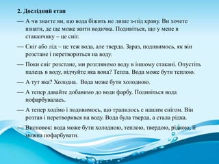 2. Дослідний етап
 А чи знаєте ви, що вода біжить не лише з-під крану. Ви хочете
взнати, де ще може жити водичка. Подивіться, що у мене в
стаканчику – це сніг.
 Сніг або лід – це теж вода, але тверда. Зараз, подивимось, як він
розстане і перетвориться на воду.
 Поки сніг розстане, ми розглянемо воду в іншому стакані. Опустіть
палець в воду, відчуйте яка вона? Тепла. Вода може бути теплою.
 А тут яка? Холодна. Вода може бути холодною.
 А тепер давайте добавимо до води фарбу. Подивіться вода
пофарбувалась.
 А тепер ходімо і подивимось, що трапилось с нашим снігом. Він
розтав і перетворився на воду. Вода була тверда, а стала рідка.
 Висновок: вода може бути холодною, теплою, твердою, рідкою, її
можна пофарбувати.
 